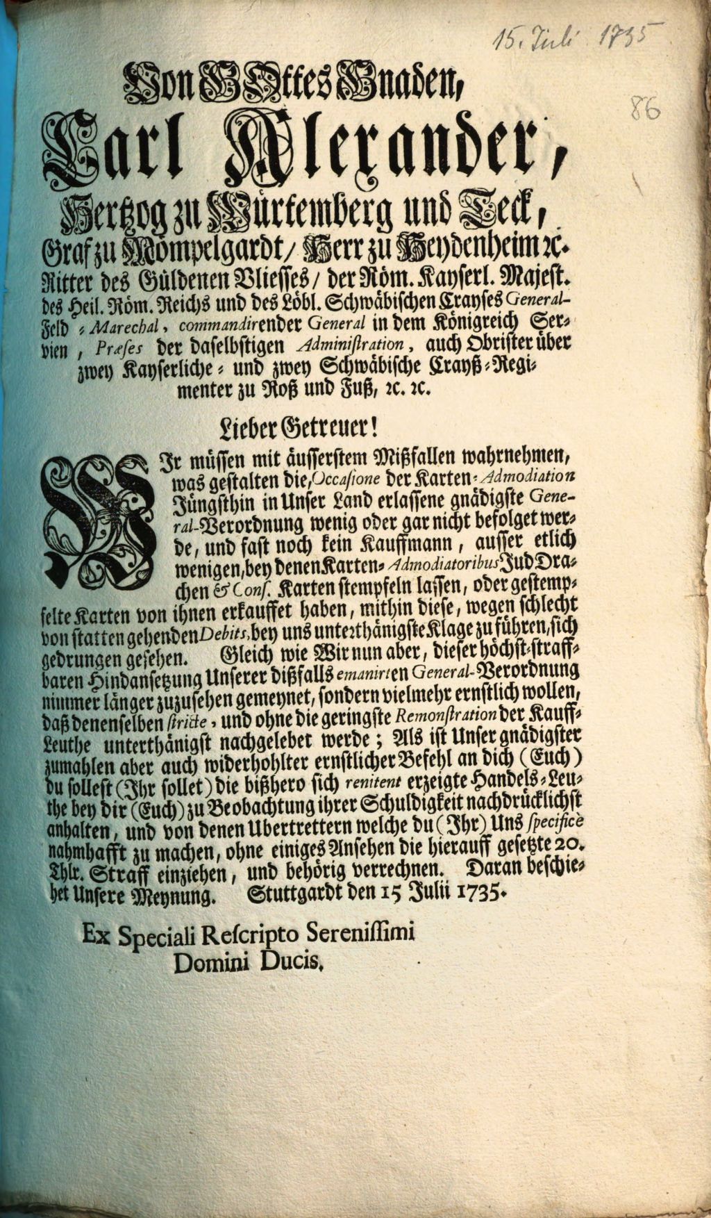 Cover of Von Gottes Gnaden, Carl Alexander, Hertzog zu Würtemberg und Teck,Graf zu Mömpelgardt, Herr zu Heydenheim [et]c. Ritter des Güldenen Vliesses, der Röm. Kayserl. Majest. des Heil. Röm. Reichs und des Löbl. Schwäbischen Crayses General-Feld-Marechal, commandirender General in dem Königreich Servien, Præses der daselbstigen Administration, auch Obrister sowohl über zwey Kayserliche- und zwey Schwäbische Crayß-Regimenter zu Roß und Fuß, [et]c. [et]c. Lieber Getreuer! Wir müssen mit äusserstem Mißfallen wahrnehmen, was gestalten die, Occasione der Karten-Admodiation Jüngsthin in Unser Land erlassene gnädigste General-Verordnung wenig oder gar nicht befolget werde, und fast noch kein Kauffmann, ausser etlich wenigen, bey denen Karten-Admodiatoribus Jud Drachen & Cons. Karten stempfeln lassen, oder gestempfelte Karten von ihnen erkauffet haben