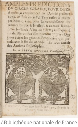 Cover of Amples predictions du circle solaire, pour onze années , à commencer en l'année presente 1679. & finir en 1689. Tres utiles à toutes personnes, tant pour la connoissance des années steriles & fertiles ; & comme se vendront les bleds, vins, & sidres ; aussi quand ils abaisseront ou diminuëront de prix ; Que pour éviter les grandes propheties qui precederont la fin du Monde. Le tout extrait des Anciens Philosophes. Par le sieur Roussel Vendosmois