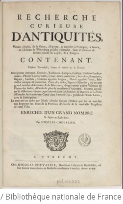Cover of Recherche curieuse d'antiquités, venuës d'Italie, de la Grece, d'Egypte , & trouvées à Nimegue, a Santen, au château de Wiltenburg proche d'Utrecht, dans le château de Britten proche de Leyde, & a Tongres. Contenant. Plusieurs bas-reliefs, statues de marbre & de bronze ; inscriptions antiques, couloirs, talismans, lampes, cuilliers lachrymales, phioles lachrymales, urnes, stiles pour écrire, bracelets, romaines, bagues, cachets, couteau appellée secespita, phiole appellée guttus, medailles antiques & modernes, poids des Indes, figures chinoises, en un très grand nombre d'animaux & de mineraux, drogs curieus quatre volumes de plantes des Indes, d'oeufs de plus de cent sortes d'animaux, & autres curiosites de differentes especes, que l'on voit dans la chambre de raretez de la ville d'Utrecht sur le nouveau canal dans l'Amonitie-huys, proche de l'ecole latine, avec sa description