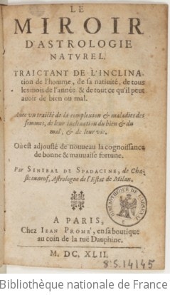 Cover of Le miroir d'astrologie naturel . Traictant de l'inclination de l'homme, de sa nativité, de tous les mois de l'année & de tout ce qu'il peut avoir de bien ou mal. Avec un traicté de la complexion & maladies des femmes, de leur inclination du bien & du mal, & de leur vie. Où est adjouté de nouveau la cognoissance de bonne & mauvaise fortune. Par Sinibal de Spadacine, de Chasteauneuf, astrologue de l'estat de Milan