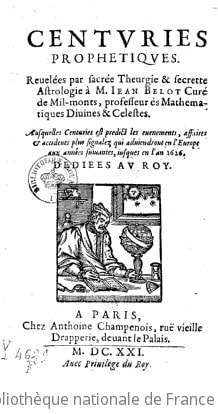 Cover of Centuries prophetiques . Revelées par sacrée theurgie & secrette astrologie à M. Jean Belot curé de Mil-monts, professeur és mathematiques divines & celestes. Ausquelles centuries est predict les evenements, affaires & accidents plus signalez qui adviendront en l'Europe aux années suivantes, jusques en l'an 1626. Dediees au Roy