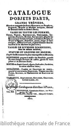 Cover of Catalogue d'objets d'art, grands trépieds, montés et composés de divers monumens en porphyre, serpentin, bazalte et marbres antiques, décorés de bronzes ciselés et dorés à Paris ; vases de toutes les formes, urnes, tables, bagnerolles, obélisques, colonnes, statues, bustes, bas-reliefs, d'après les monumens et formes antiques, exécutés en porphyre, granit d'Egypte, serpentin, jaune, orange, rouge et vert-antique, albâtre oriental, et généralement dans les matières et les marbres les plus rares ; tables de diverses dimensions, dans les mêmes matières et les marbres les plus rares ; tables de diverses dimensions, dans les mêmes matières ; statues et groupes en bronze, d'après les monuments les plus remarquables au Museum ; monumens propres à établir des pendules, grands plateaux faisant surtouts de tables, garnis de leurs pièces et de bronzes dorés ; boites en lapis-lazuli, agate, labrador, sardoine, et autres matières rares ; mosaïques, camées et gravures en creux, montés et non montés ; coquilles, veres gravés, pates, soufres, ou empreintes de scayolle en tiroirs ; tableaux, aquarelles, gouaches, gravures, livres rares, etc