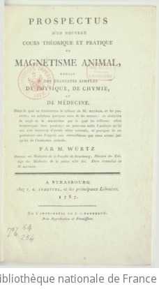 Cover of Prospectus d'un nouveau cours théorique et pratique de magnétisme animal , réduit à des principes simples de physique, de chymie [chimie] et de médecine. Dans lequel on démontrera le système de M Mesmer et ses procédés ; on rectifiera quelques unes de ses erreurs, on analysera la cause et le mécanisme par le quel les différents effets magnétiques sont produits ; on prouvera enfin l'analogie qu'ils ont avec beaucoup d'autres effets naturels, et pourquoi ils ne présentent rien d'opposé aux connaissances que nous avions jusqu'ici de l'économie animale . Par M. Würtz, docteur en médecine de la Faculté de Strasbourg, membre du Collège des médecins de la même ville &. Élève immédiat de M Mesmer