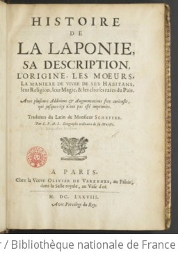 Cover of Histoire de la Laponie, sa description, l'origine, les moeurs, la maniere de vivre de ses habitans, leur religion, leur magie, & les choses rares du païs . Avec plusieurs additions & augmentations fort curieuses, qui jusques-icy n'ont pas esté imprimées. Traduites du latin de monsieur Scheffer. Par L. P. A. L. geographe ordinaire de Sa Majesté