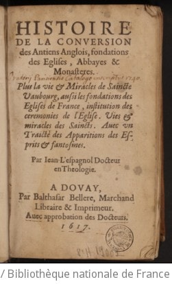 Cover of Histoire de la conversion des antiens Anglois, fondations des églises, abbayes & monastères . Plus la vie & miracles de Saincte Vaubourg, aussi les fondations des églises de France, institution des cérémonies de l'Eglise. Vies & miracles des saincts. Avec un traicté des apparitions des esprits & fantosmes. Par Jean L'Espagnol docteur en theologie