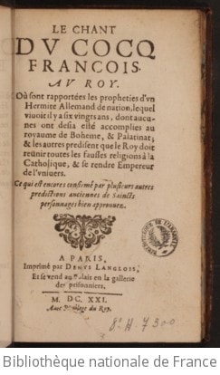 Cover of Le chant du cocq francois . Au Roy. Où sont rapportées les propheties d'un hermite allemand de nation, lequel vivoit il y a six vingts ans, dont aucunes ont desja esté accomplies au royaume de Boheme, & Palatinat ; & les autres predisent que le Roy doit reünir toutes les fausses religions à la Catholique, & se rendre empereur de l'univers. Ce qui est encores confirmé par plusieurs autres predictions anciennes de saincts personnages bien approuvez