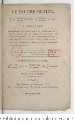 Cover of Le Pauvre Michée, ou le Petit prophète de malheur éternel et le grand prophète de bonheur éternel ; interprète des oracles, mystères, visions et prophéties tant de l'Ancien que du Nouveau Testament, qui doivent servir, par leur accomplissement, a prouver la divinité de la révélation et de la religion chrétienne, pour éclairer les hommes a la fin des temps . Enseignement mutuel. Que tous ceux qui savent bien lire et compter instruisent ceux qui ne savent lire ni compter