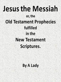 Cover of Jesus, The Messiah; or, the Old Testament Prophecies Fulfilled in the New Testament Scriptures, by a Lady